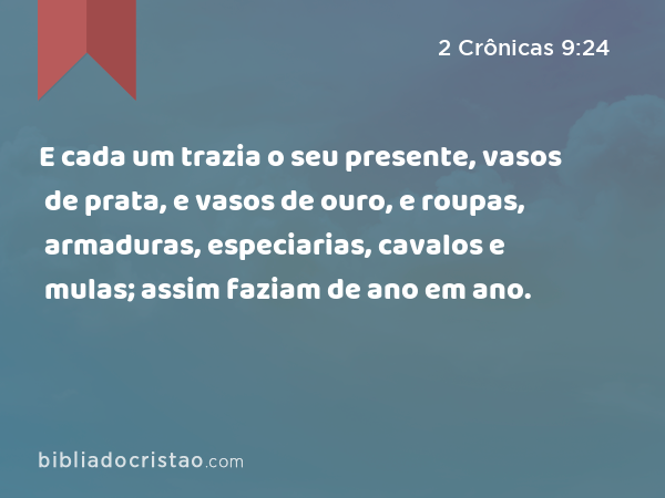 E cada um trazia o seu presente, vasos de prata, e vasos de ouro, e roupas, armaduras, especiarias, cavalos e mulas; assim faziam de ano em ano. - 2 Crônicas 9:24