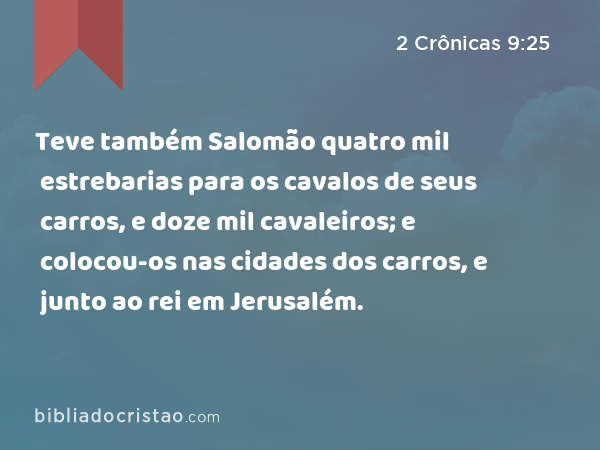 Teve também Salomão quatro mil estrebarias para os cavalos de seus carros, e doze mil cavaleiros; e colocou-os nas cidades dos carros, e junto ao rei em Jerusalém. - 2 Crônicas 9:25