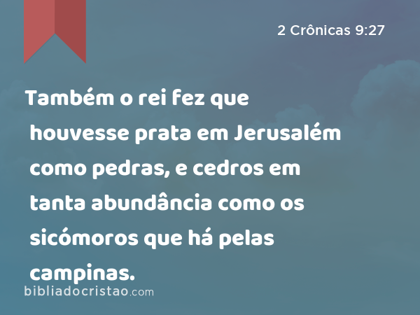 Também o rei fez que houvesse prata em Jerusalém como pedras, e cedros em tanta abundância como os sicómoros que há pelas campinas. - 2 Crônicas 9:27