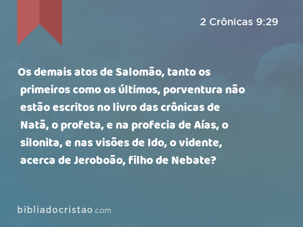 Os demais atos de Salomão, tanto os primeiros como os últimos, porventura não estão escritos no livro das crônicas de Natã, o profeta, e na profecia de Aías, o silonita, e nas visões de Ido, o vidente, acerca de Jeroboão, filho de Nebate? - 2 Crônicas 9:29