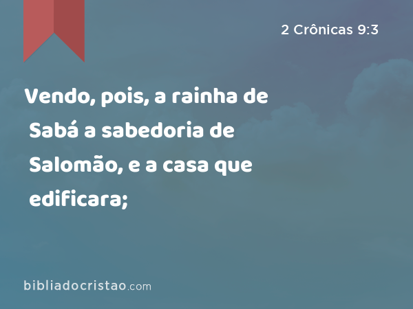 Vendo, pois, a rainha de Sabá a sabedoria de Salomão, e a casa que edificara; - 2 Crônicas 9:3