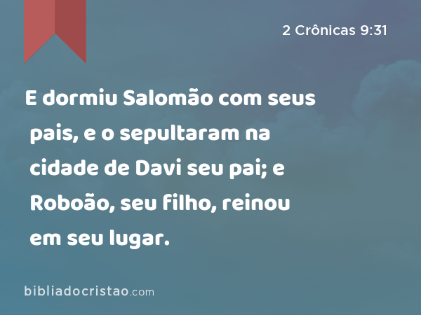 E dormiu Salomão com seus pais, e o sepultaram na cidade de Davi seu pai; e Roboão, seu filho, reinou em seu lugar. - 2 Crônicas 9:31