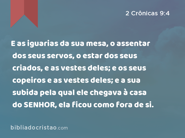 E as iguarias da sua mesa, o assentar dos seus servos, o estar dos seus criados, e as vestes deles; e os seus copeiros e as vestes deles; e a sua subida pela qual ele chegava à casa do SENHOR, ela ficou como fora de si. - 2 Crônicas 9:4