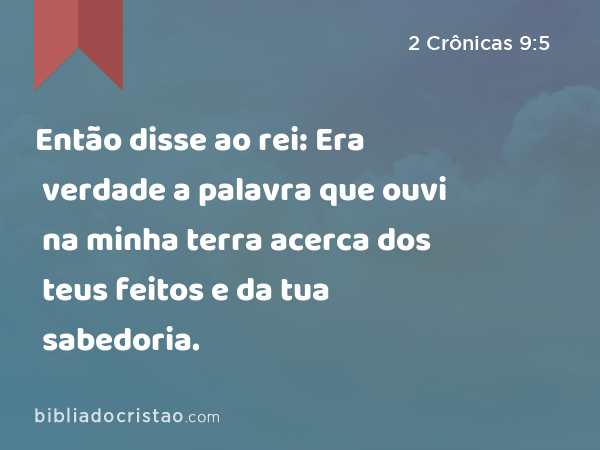 Então disse ao rei: Era verdade a palavra que ouvi na minha terra acerca dos teus feitos e da tua sabedoria. - 2 Crônicas 9:5