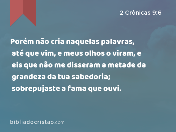 Porém não cria naquelas palavras, até que vim, e meus olhos o viram, e eis que não me disseram a metade da grandeza da tua sabedoria; sobrepujaste a fama que ouvi. - 2 Crônicas 9:6