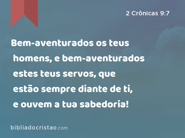 Bem-aventurados os teus homens, e bem-aventurados estes teus servos, que estão sempre diante de ti, e ouvem a tua sabedoria! - 2 Crônicas 9:7