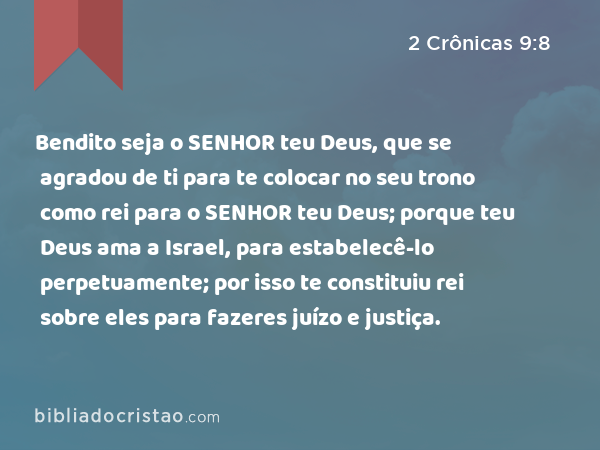 Bendito seja o SENHOR teu Deus, que se agradou de ti para te colocar no seu trono como rei para o SENHOR teu Deus; porque teu Deus ama a Israel, para estabelecê-lo perpetuamente; por isso te constituiu rei sobre eles para fazeres juízo e justiça. - 2 Crônicas 9:8