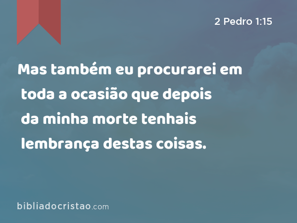 Mas também eu procurarei em toda a ocasião que depois da minha morte tenhais lembrança destas coisas. - 2 Pedro 1:15