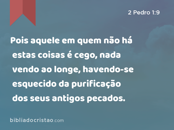 Pois aquele em quem não há estas coisas é cego, nada vendo ao longe, havendo-se esquecido da purificação dos seus antigos pecados. - 2 Pedro 1:9