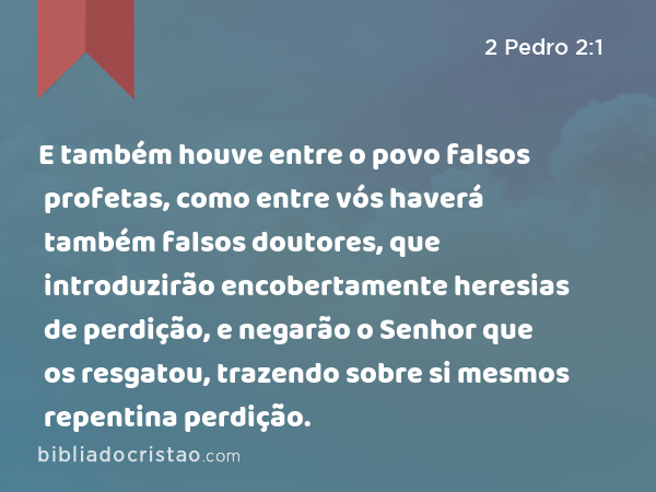 E também houve entre o povo falsos profetas, como entre vós haverá também falsos doutores, que introduzirão encobertamente heresias de perdição, e negarão o Senhor que os resgatou, trazendo sobre si mesmos repentina perdição. - 2 Pedro 2:1