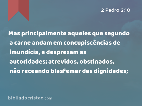 Mas principalmente aqueles que segundo a carne andam em concupiscências de imundícia, e desprezam as autoridades; atrevidos, obstinados, não receando blasfemar das dignidades; - 2 Pedro 2:10