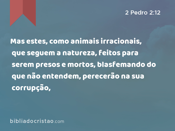 Mas estes, como animais irracionais, que seguem a natureza, feitos para serem presos e mortos, blasfemando do que não entendem, perecerão na sua corrupção, - 2 Pedro 2:12