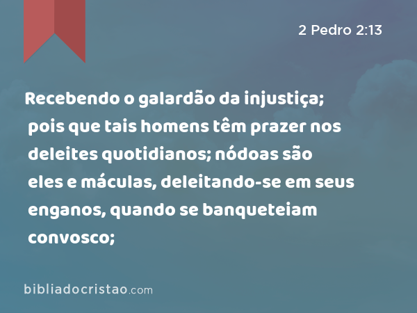 Recebendo o galardão da injustiça; pois que tais homens têm prazer nos deleites quotidianos; nódoas são eles e máculas, deleitando-se em seus enganos, quando se banqueteiam convosco; - 2 Pedro 2:13