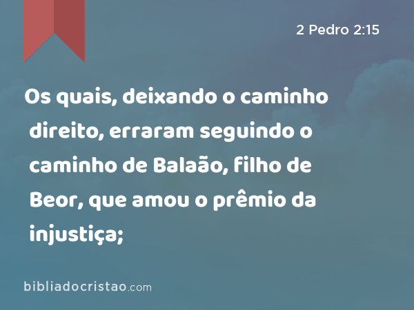 Os quais, deixando o caminho direito, erraram seguindo o caminho de Balaão, filho de Beor, que amou o prêmio da injustiça; - 2 Pedro 2:15