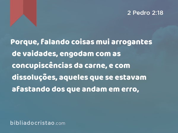 Porque, falando coisas mui arrogantes de vaidades, engodam com as concupiscências da carne, e com dissoluções, aqueles que se estavam afastando dos que andam em erro, - 2 Pedro 2:18