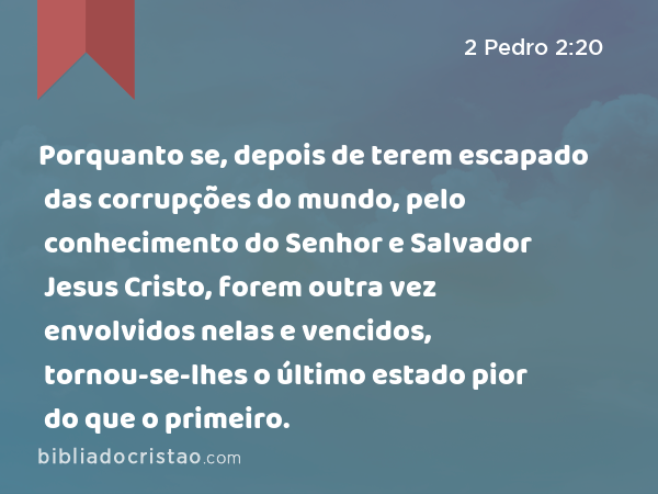 Porquanto se, depois de terem escapado das corrupções do mundo, pelo conhecimento do Senhor e Salvador Jesus Cristo, forem outra vez envolvidos nelas e vencidos, tornou-se-lhes o último estado pior do que o primeiro. - 2 Pedro 2:20