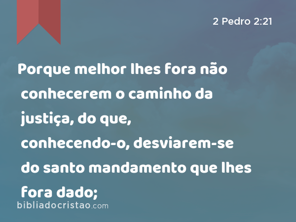 Porque melhor lhes fora não conhecerem o caminho da justiça, do que, conhecendo-o, desviarem-se do santo mandamento que lhes fora dado; - 2 Pedro 2:21