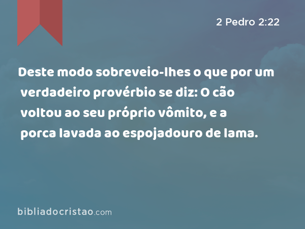 Deste modo sobreveio-lhes o que por um verdadeiro provérbio se diz: O cão voltou ao seu próprio vômito, e a porca lavada ao espojadouro de lama. - 2 Pedro 2:22