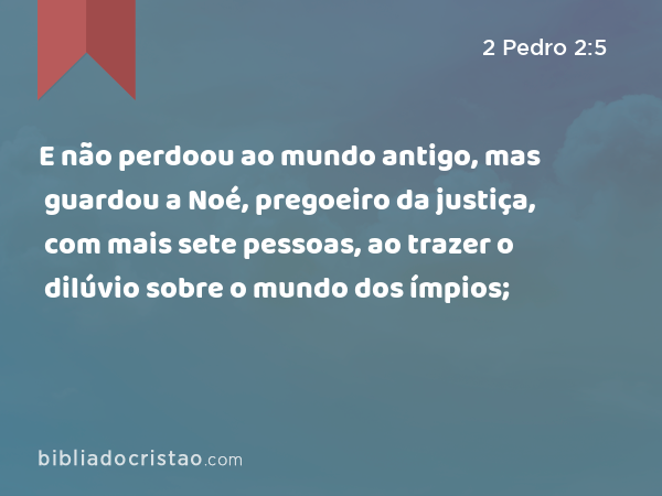 E não perdoou ao mundo antigo, mas guardou a Noé, pregoeiro da justiça, com mais sete pessoas, ao trazer o dilúvio sobre o mundo dos ímpios; - 2 Pedro 2:5