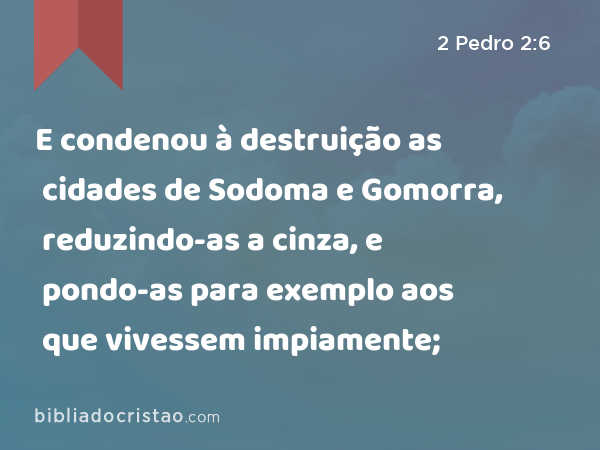 E condenou à destruição as cidades de Sodoma e Gomorra, reduzindo-as a cinza, e pondo-as para exemplo aos que vivessem impiamente; - 2 Pedro 2:6