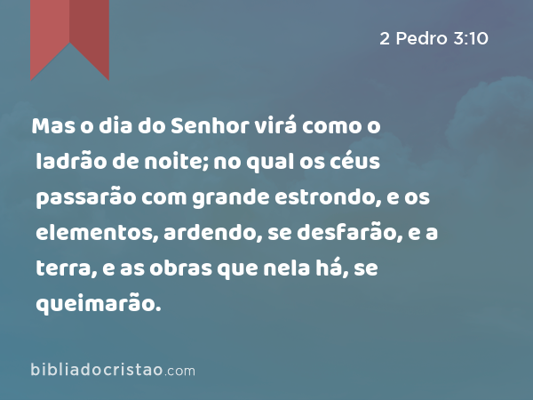 Mas o dia do Senhor virá como o ladrão de noite; no qual os céus passarão com grande estrondo, e os elementos, ardendo, se desfarão, e a terra, e as obras que nela há, se queimarão. - 2 Pedro 3:10