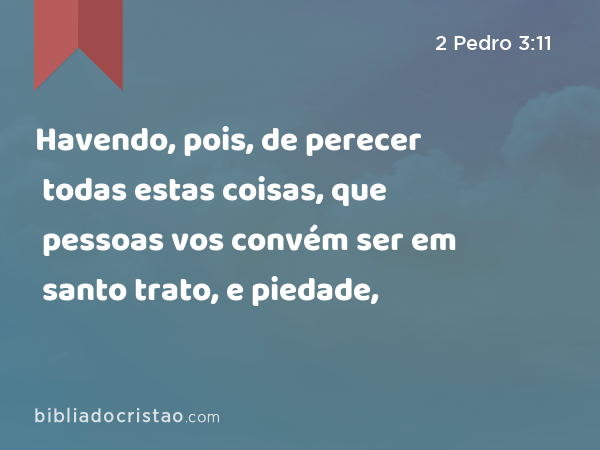 Havendo, pois, de perecer todas estas coisas, que pessoas vos convém ser em santo trato, e piedade, - 2 Pedro 3:11