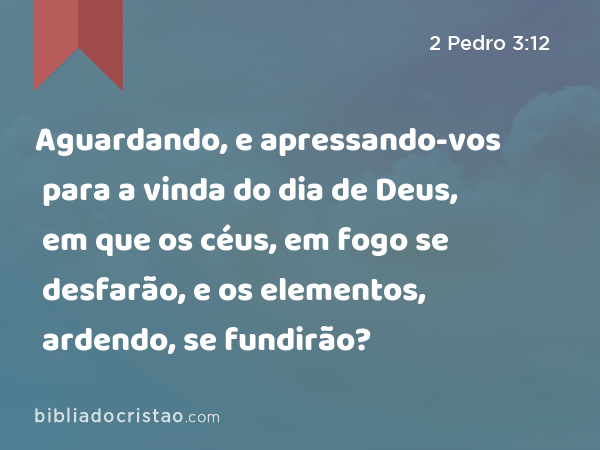 Aguardando, e apressando-vos para a vinda do dia de Deus, em que os céus, em fogo se desfarão, e os elementos, ardendo, se fundirão? - 2 Pedro 3:12