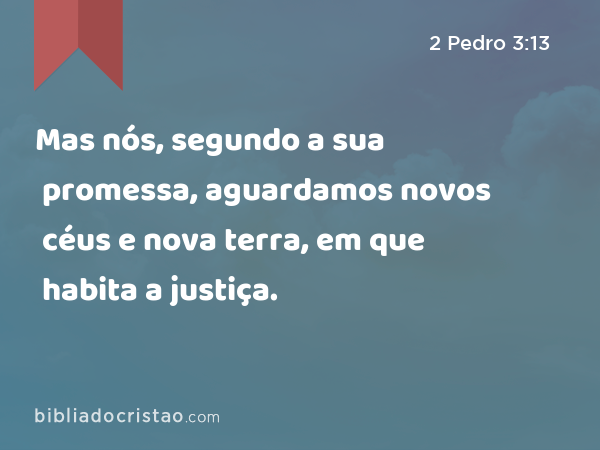 Mas nós, segundo a sua promessa, aguardamos novos céus e nova terra, em que habita a justiça. - 2 Pedro 3:13