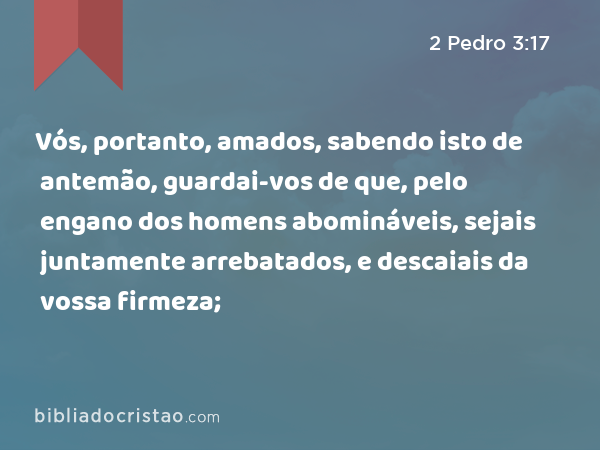 Vós, portanto, amados, sabendo isto de antemão, guardai-vos de que, pelo engano dos homens abomináveis, sejais juntamente arrebatados, e descaiais da vossa firmeza; - 2 Pedro 3:17