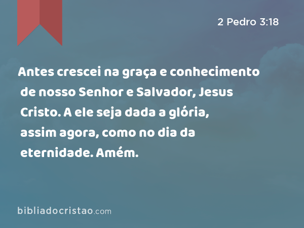 Antes crescei na graça e conhecimento de nosso Senhor e Salvador, Jesus Cristo. A ele seja dada a glória, assim agora, como no dia da eternidade. Amém. - 2 Pedro 3:18