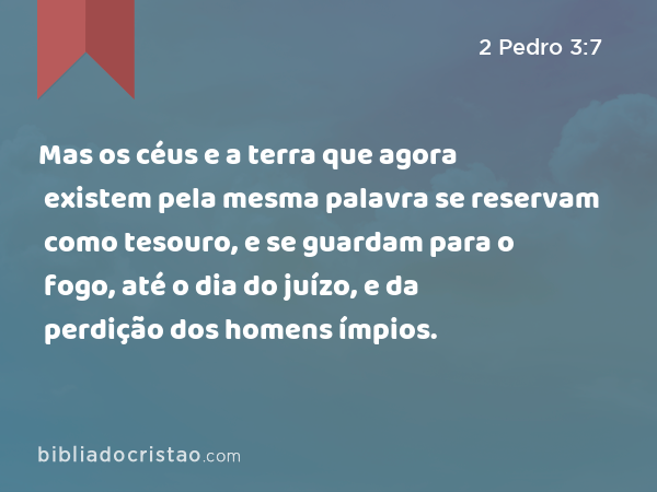 Mas os céus e a terra que agora existem pela mesma palavra se reservam como tesouro, e se guardam para o fogo, até o dia do juízo, e da perdição dos homens ímpios. - 2 Pedro 3:7