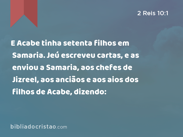 E Acabe tinha setenta filhos em Samaria. Jeú escreveu cartas, e as enviou a Samaria, aos chefes de Jizreel, aos anciãos e aos aios dos filhos de Acabe, dizendo: - 2 Reis 10:1