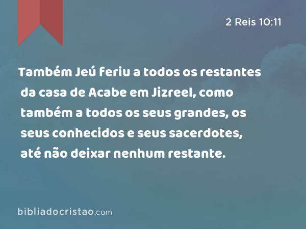 Também Jeú feriu a todos os restantes da casa de Acabe em Jizreel, como também a todos os seus grandes, os seus conhecidos e seus sacerdotes, até não deixar nenhum restante. - 2 Reis 10:11