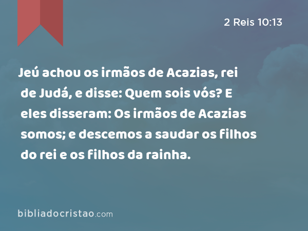 Jeú achou os irmãos de Acazias, rei de Judá, e disse: Quem sois vós? E eles disseram: Os irmãos de Acazias somos; e descemos a saudar os filhos do rei e os filhos da rainha. - 2 Reis 10:13