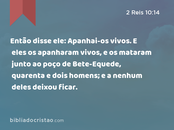 Então disse ele: Apanhai-os vivos. E eles os apanharam vivos, e os mataram junto ao poço de Bete-Equede, quarenta e dois homens; e a nenhum deles deixou ficar. - 2 Reis 10:14