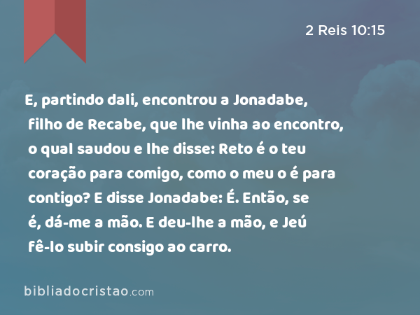 E, partindo dali, encontrou a Jonadabe, filho de Recabe, que lhe vinha ao encontro, o qual saudou e lhe disse: Reto é o teu coração para comigo, como o meu o é para contigo? E disse Jonadabe: É. Então, se é, dá-me a mão. E deu-lhe a mão, e Jeú fê-lo subir consigo ao carro. - 2 Reis 10:15