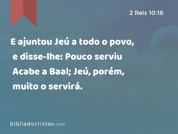 E ajuntou Jeú a todo o povo, e disse-lhe: Pouco serviu Acabe a Baal; Jeú, porém, muito o servirá. - 2 Reis 10:18