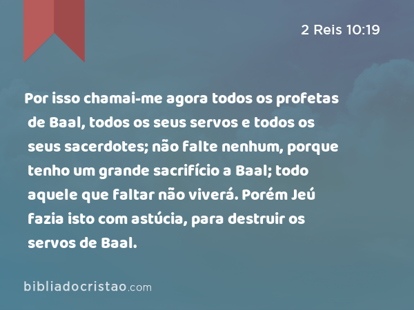 Por isso chamai-me agora todos os profetas de Baal, todos os seus servos e todos os seus sacerdotes; não falte nenhum, porque tenho um grande sacrifício a Baal; todo aquele que faltar não viverá. Porém Jeú fazia isto com astúcia, para destruir os servos de Baal. - 2 Reis 10:19