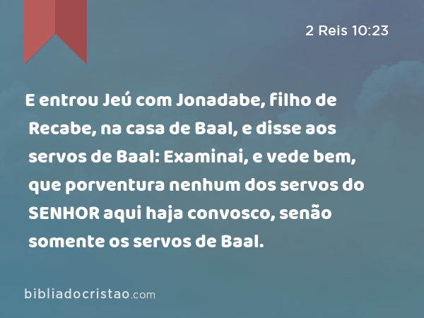 E entrou Jeú com Jonadabe, filho de Recabe, na casa de Baal, e disse aos servos de Baal: Examinai, e vede bem, que porventura nenhum dos servos do SENHOR aqui haja convosco, senão somente os servos de Baal. - 2 Reis 10:23