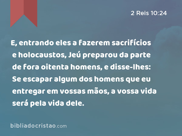 E, entrando eles a fazerem sacrifícios e holocaustos, Jeú preparou da parte de fora oitenta homens, e disse-lhes: Se escapar algum dos homens que eu entregar em vossas mãos, a vossa vida será pela vida dele. - 2 Reis 10:24