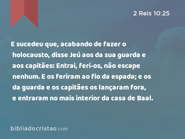 E sucedeu que, acabando de fazer o holocausto, disse Jeú aos da sua guarda e aos capitães: Entrai, feri-os, não escape nenhum. E os feriram ao fio da espada; e os da guarda e os capitães os lançaram fora, e entraram no mais interior da casa de Baal. - 2 Reis 10:25