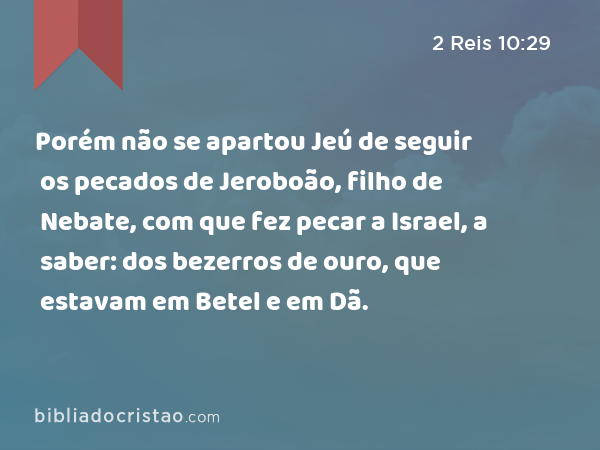 Porém não se apartou Jeú de seguir os pecados de Jeroboão, filho de Nebate, com que fez pecar a Israel, a saber: dos bezerros de ouro, que estavam em Betel e em Dã. - 2 Reis 10:29