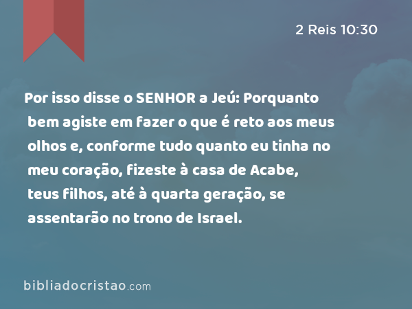 Por isso disse o SENHOR a Jeú: Porquanto bem agiste em fazer o que é reto aos meus olhos e, conforme tudo quanto eu tinha no meu coração, fizeste à casa de Acabe, teus filhos, até à quarta geração, se assentarão no trono de Israel. - 2 Reis 10:30