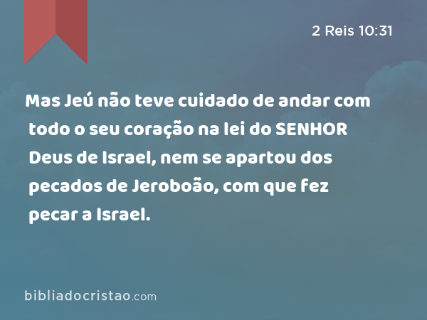 Mas Jeú não teve cuidado de andar com todo o seu coração na lei do SENHOR Deus de Israel, nem se apartou dos pecados de Jeroboão, com que fez pecar a Israel. - 2 Reis 10:31