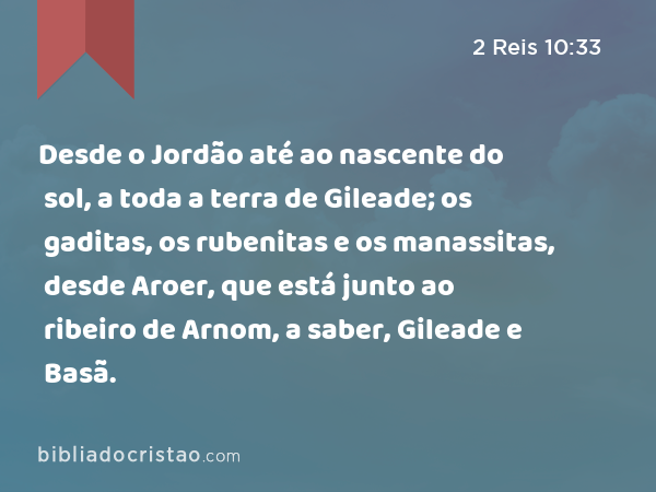 Desde o Jordão até ao nascente do sol, a toda a terra de Gileade; os gaditas, os rubenitas e os manassitas, desde Aroer, que está junto ao ribeiro de Arnom, a saber, Gileade e Basã. - 2 Reis 10:33