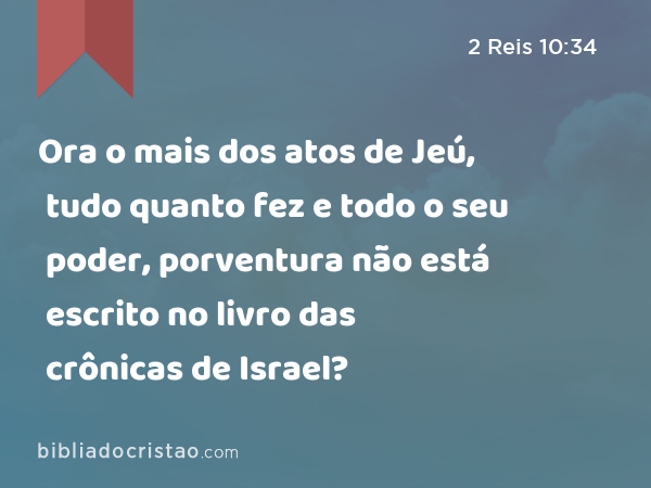 Ora o mais dos atos de Jeú, tudo quanto fez e todo o seu poder, porventura não está escrito no livro das crônicas de Israel? - 2 Reis 10:34