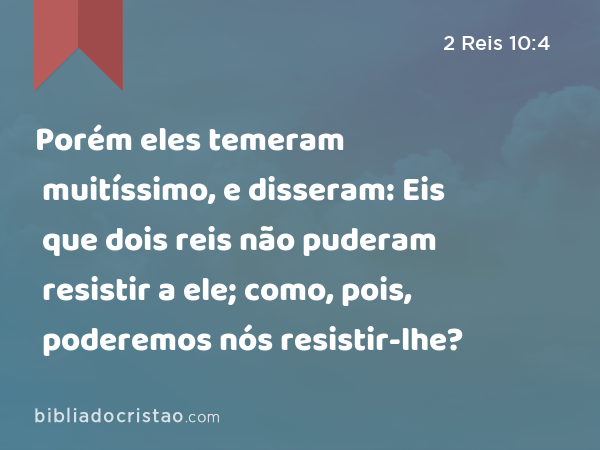 Porém eles temeram muitíssimo, e disseram: Eis que dois reis não puderam resistir a ele; como, pois, poderemos nós resistir-lhe? - 2 Reis 10:4