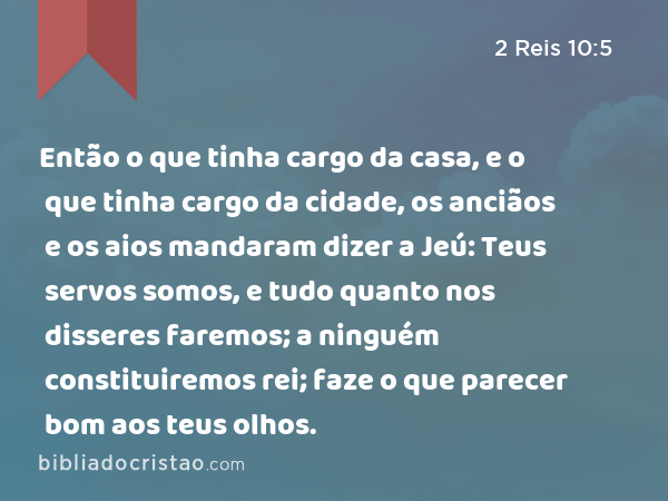 Então o que tinha cargo da casa, e o que tinha cargo da cidade, os anciãos e os aios mandaram dizer a Jeú: Teus servos somos, e tudo quanto nos disseres faremos; a ninguém constituiremos rei; faze o que parecer bom aos teus olhos. - 2 Reis 10:5