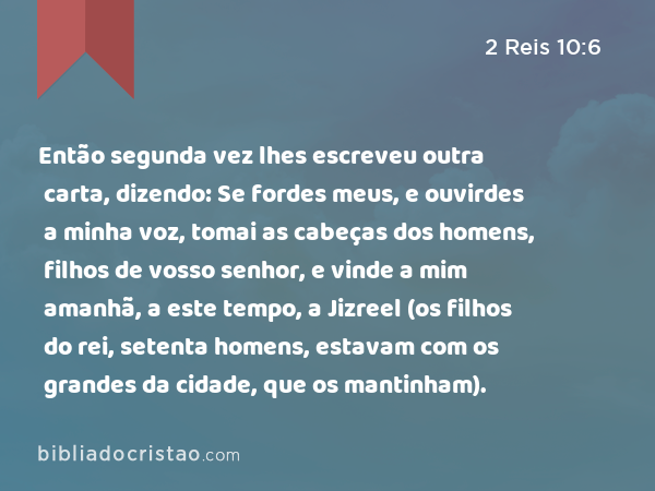 Então segunda vez lhes escreveu outra carta, dizendo: Se fordes meus, e ouvirdes a minha voz, tomai as cabeças dos homens, filhos de vosso senhor, e vinde a mim amanhã, a este tempo, a Jizreel (os filhos do rei, setenta homens, estavam com os grandes da cidade, que os mantinham). - 2 Reis 10:6