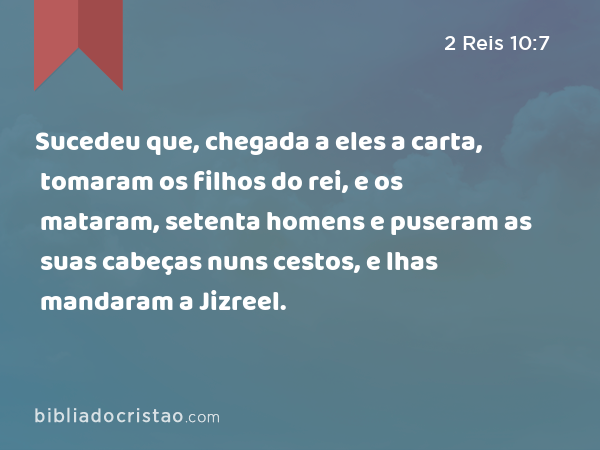 Sucedeu que, chegada a eles a carta, tomaram os filhos do rei, e os mataram, setenta homens e puseram as suas cabeças nuns cestos, e lhas mandaram a Jizreel. - 2 Reis 10:7